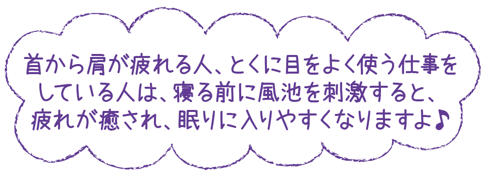 首から肩が疲れる人、とくに目をよく使う仕事をしている人は、寝る前に風池を刺激すると、疲れが癒され、眠りに入りやすくなりますよ♪