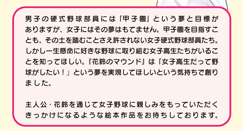 男子の硬式野球には「甲子園」という夢と目標がありますが、女子にはその夢はもてません。甲子園を目指すことも、その土を踏むことさえ許されない女子硬式野球部員たち。しかし、一生懸命に好きな野球に取り組む女子高生たちがいることを知ってほしい。『花鈴のマウンド』は「女子高生だって野球がしたい！」という夢を実現してほしいという気持ちで創りました。